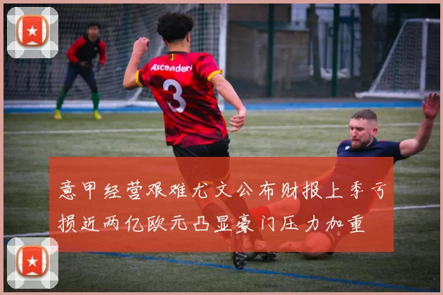意甲经营艰难尤文公布财报上季亏损近两亿欧元凸显豪门压力加重